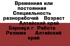 Временная или постоянная › Специальность ­ разнорабочий › Возраст ­ 55 - Алтайский край, Барнаул г. Работа » Резюме   . Алтайский край